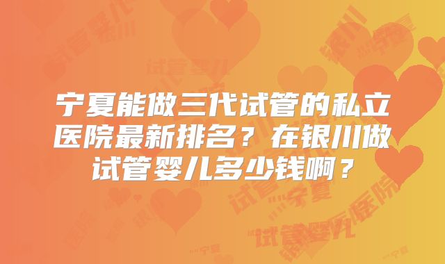 宁夏能做三代试管的私立医院最新排名？在银川做试管婴儿多少钱啊？