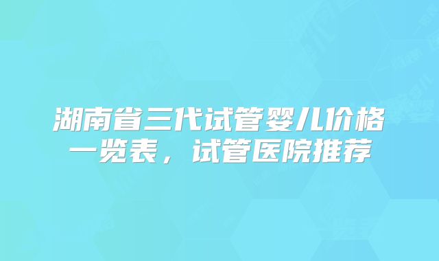 湖南省三代试管婴儿价格一览表，试管医院推荐