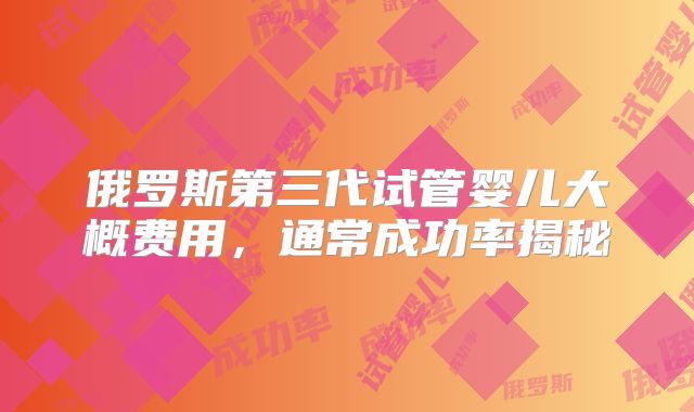俄罗斯第三代试管婴儿大概费用，通常成功率揭秘
