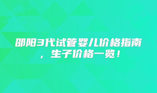 邵阳3代试管婴儿价格指南,生子价格一览!