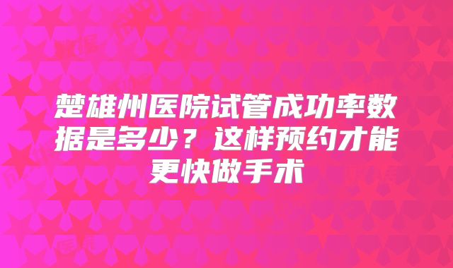 楚雄州医院试管成功率数据是多少?这样预约才能更快做手术