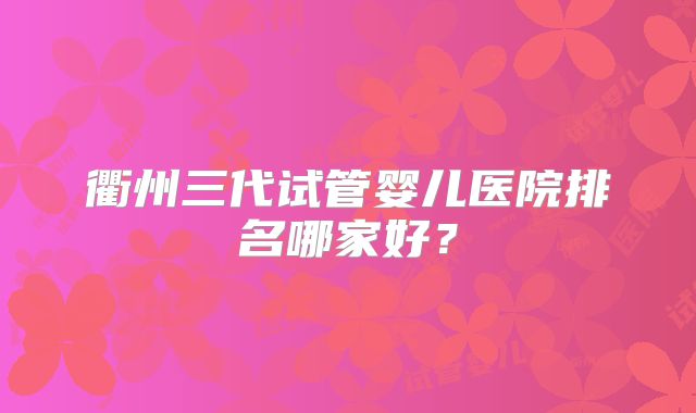 衢州三代试管婴儿医院排名哪家好？