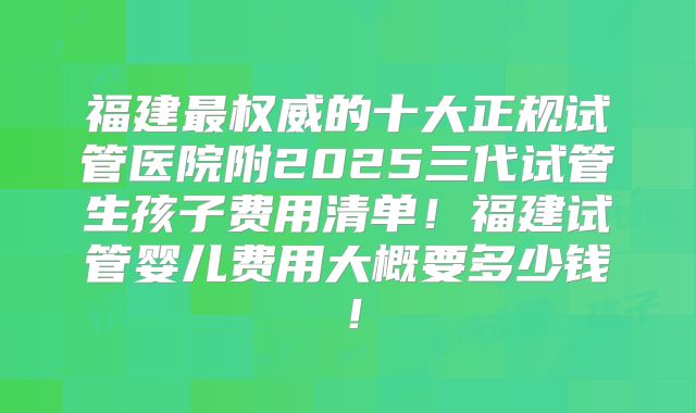 福建最权威的十大正规试管医院附2025三代试管生孩子费用清单！福建试管婴儿费用大概要多少钱！