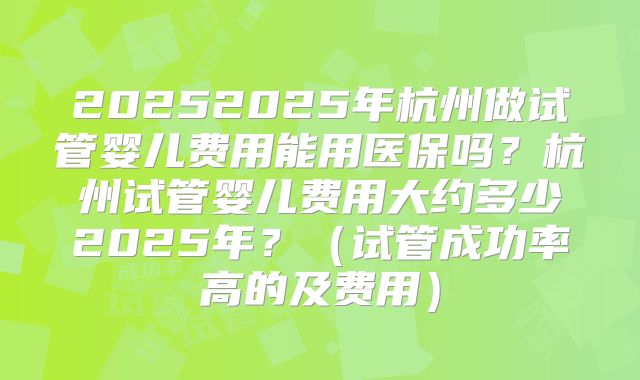 20252025年杭州做试管婴儿费用能用医保吗？杭州试管婴儿费用大约多少2025年？（试管成功率高的及费用）