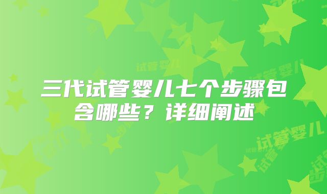 三代试管婴儿七个步骤包含哪些？详细阐述