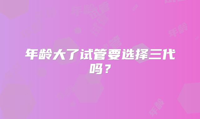 年龄大了试管要选择三代吗?