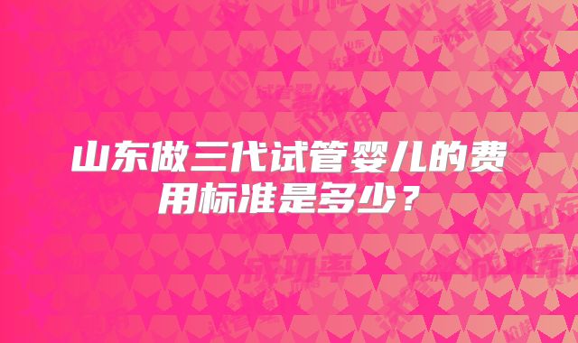 山东做三代试管婴儿的费用标准是多少？