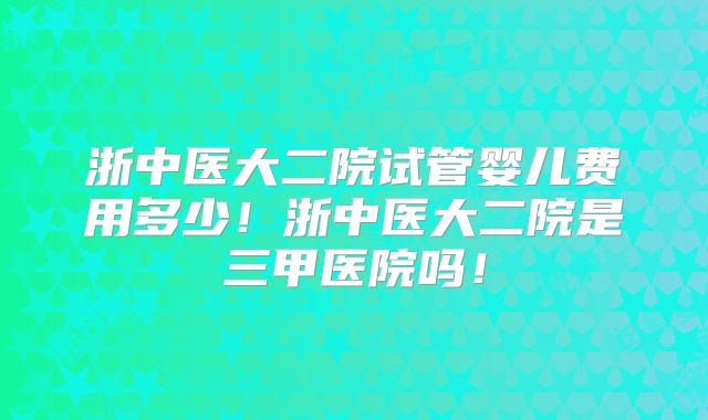 浙中医大二院试管婴儿费用多少!浙中医大二院是三甲医院吗!