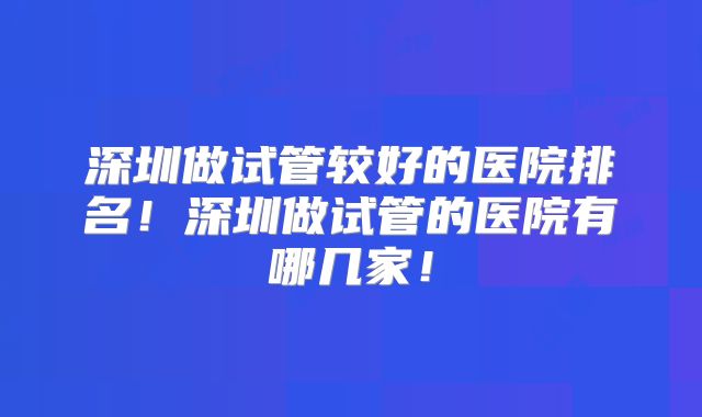 深圳做试管较好的医院排名！深圳做试管的医院有哪几家！