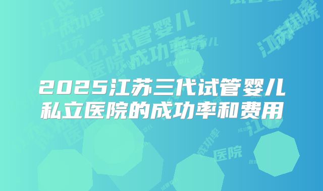 2025江苏三代试管婴儿私立医院的成功率和费用