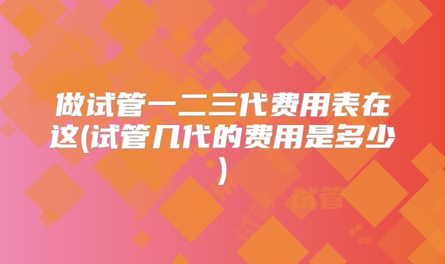做试管一二三代费用表在这(试管几代的费用是多少)