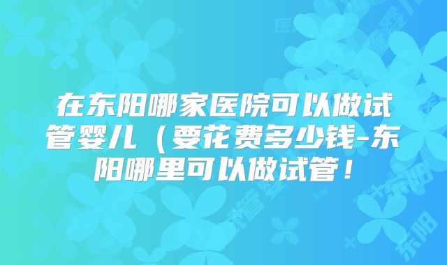 在东阳哪家医院可以做试管婴儿（要花费多少钱-东阳哪里可以做试管！