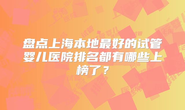 盘点上海本地最好的试管婴儿医院排名都有哪些上榜了？