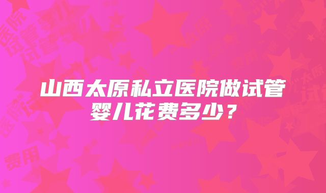 山西太原私立医院做试管婴儿花费多少？