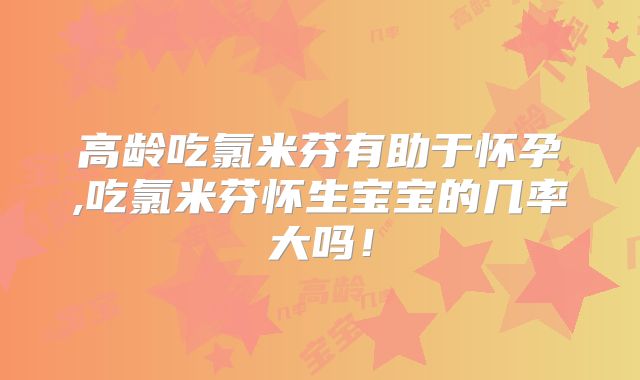 高龄吃氯米芬有助于怀孕,吃氯米芬怀生宝宝的几率大吗！
