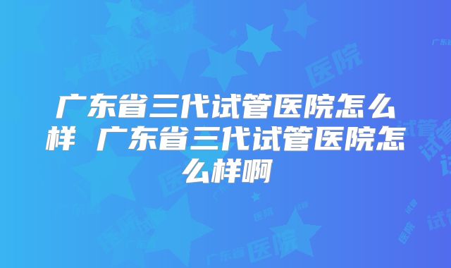 广东省三代试管医院怎么样 广东省三代试管医院怎么样啊