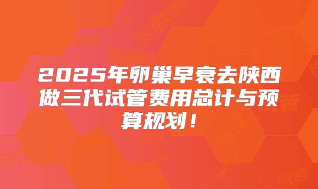 2025年卵巢早衰去陕西做三代试管费用总计与预算规划！