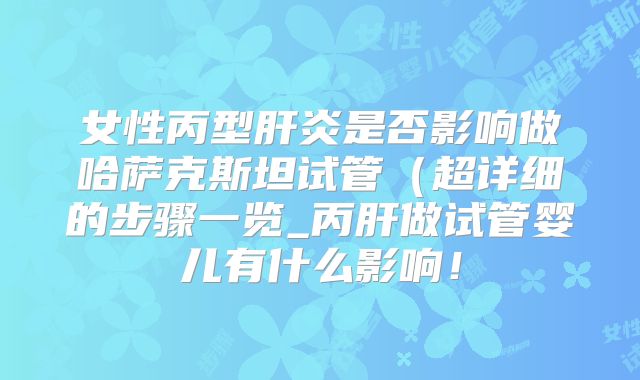 女性丙型肝炎是否影响做哈萨克斯坦试管（超详细的步骤一览_丙肝做试管婴儿有什么影响！