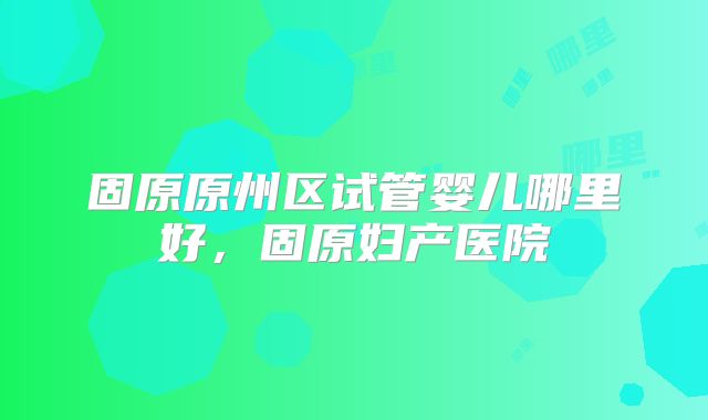 固原原州区试管婴儿哪里好，固原妇产医院