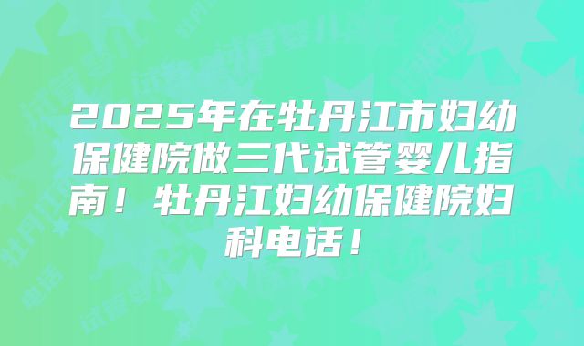 2025年在牡丹江市妇幼保健院做三代试管婴儿指南！牡丹江妇幼保健院妇科电话！