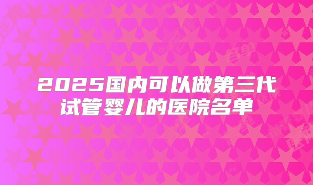 2025国内可以做第三代试管婴儿的医院名单