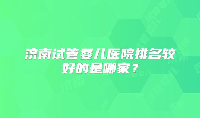 济南试管婴儿医院排名较好的是哪家？