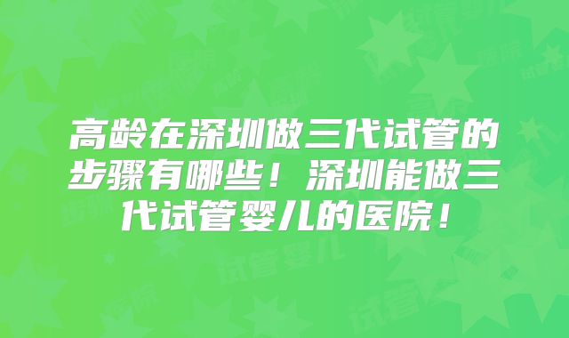高龄在深圳做三代试管的步骤有哪些！深圳能做三代试管婴儿的医院！
