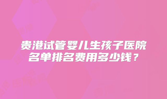 贵港试管婴儿生孩子医院名单排名费用多少钱？