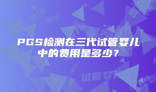 PGS检测在三代试管婴儿中的费用是多少?