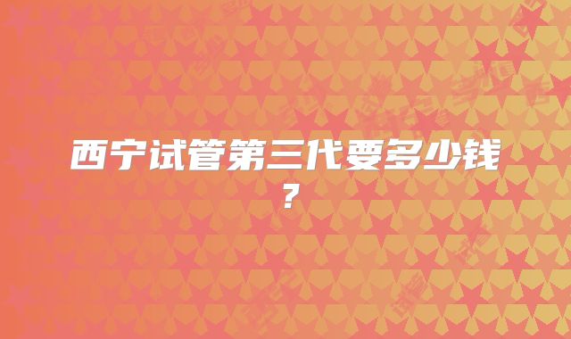 西宁试管第三代要多少钱？