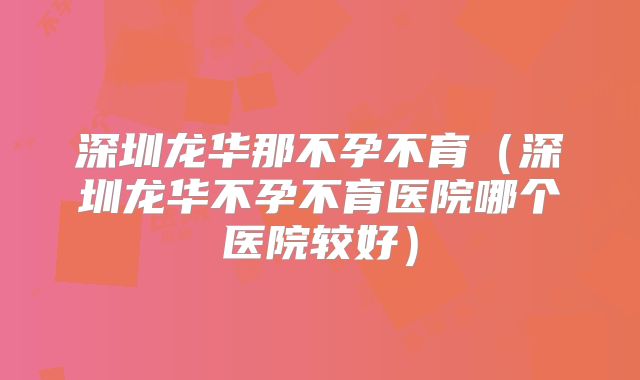 深圳龙华那不孕不育（深圳龙华不孕不育医院哪个医院较好）
