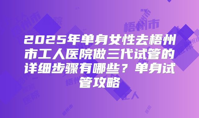 2025年单身女性去梧州市工人医院做三代试管的详细步骤有哪些?单身试管攻略