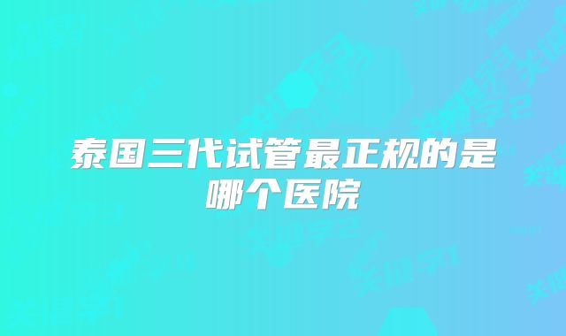 泰国三代试管最正规的是哪个医院