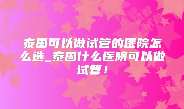 泰国可以做试管的医院怎么选_泰国什么医院可以做试管！