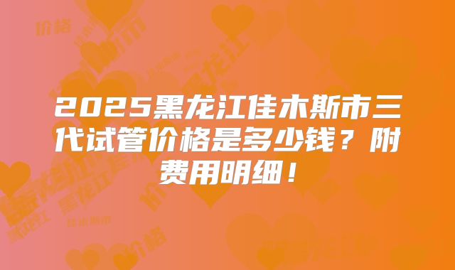 2025黑龙江佳木斯市三代试管价格是多少钱?附费用明细!