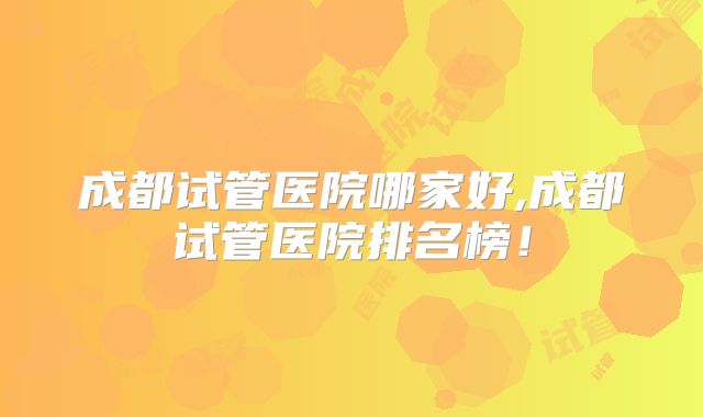 成都试管医院哪家好,成都试管医院排名榜！
