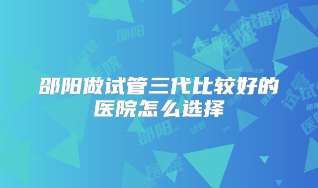 邵阳做试管三代比较好的医院怎么选择