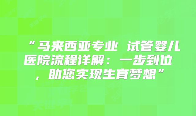 “马来西亚专业 试管婴儿医院流程详解:一步到位,助您实现生育梦想”