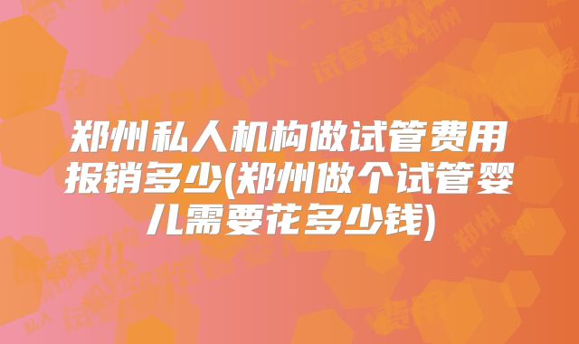 郑州私人机构做试管费用报销多少(郑州做个试管婴儿需要花多少钱)