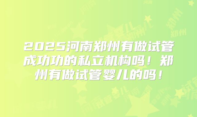 2025河南郑州有做试管成功功的私立机构吗!郑州有做试管婴儿的吗!