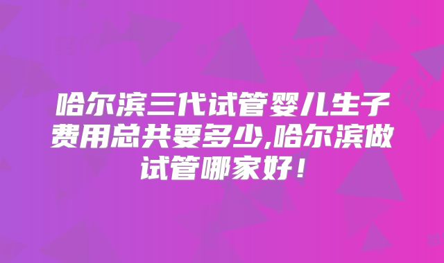 哈尔滨三代试管婴儿生子费用总共要多少,哈尔滨做试管哪家好！