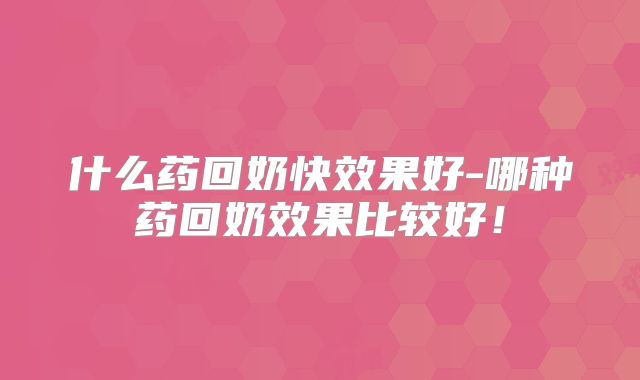什么药回奶快效果好-哪种药回奶效果比较好！