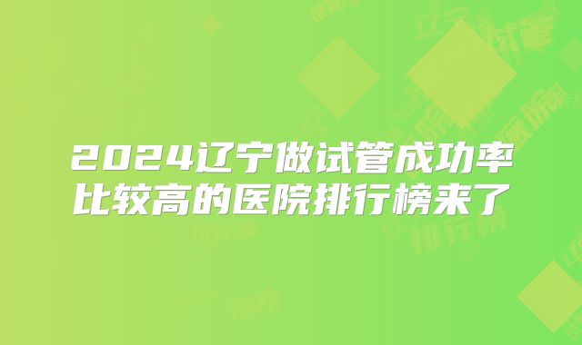 2024辽宁做试管成功率比较高的医院排行榜来了