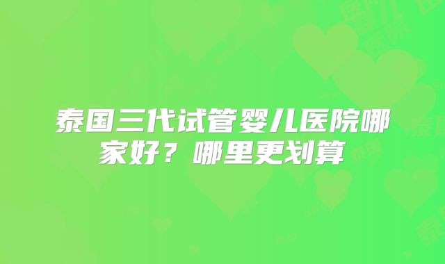 泰国三代试管婴儿医院哪家好？哪里更划算