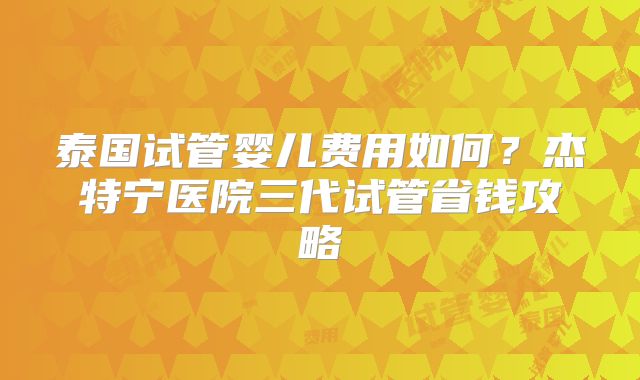 泰国试管婴儿费用如何？杰特宁医院三代试管省钱攻略