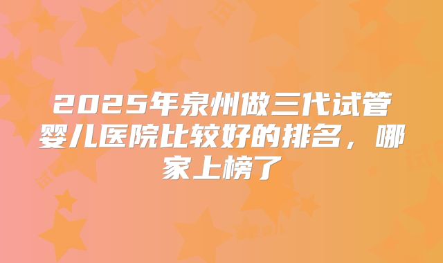 2025年泉州做三代试管婴儿医院比较好的排名，哪家上榜了