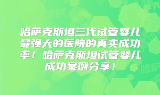 哈萨克斯坦三代试管婴儿最强大的医院的真实成功率！哈萨克斯坦试管婴儿成功案例分享！