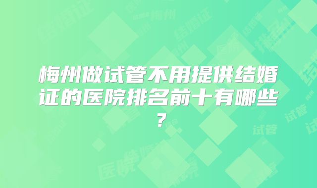 梅州做试管不用提供结婚证的医院排名前十有哪些？