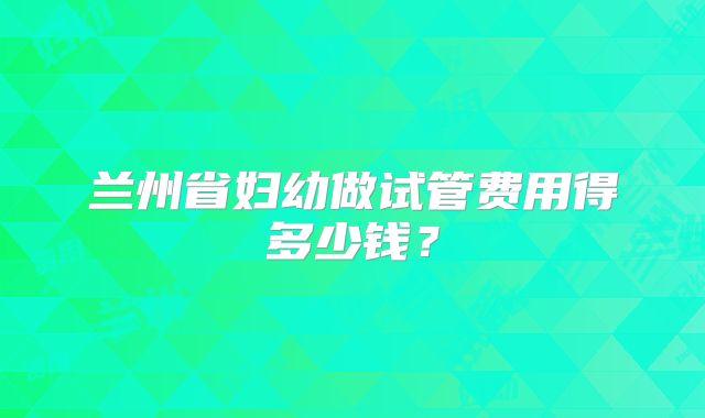 兰州省妇幼做试管费用得多少钱?