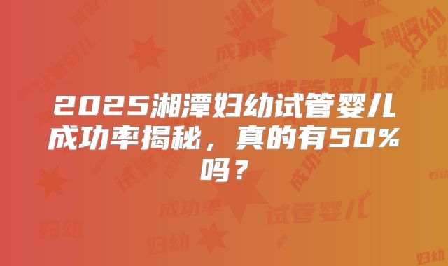 2025湘潭妇幼试管婴儿成功率揭秘,真的有50%吗?